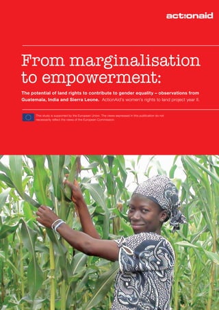From marginalisation to empowerment: The potential of land rights to contribute to gender equality – observations from Guatemala, India and Sierra Leone
1
From marginalisation
to empowerment:
The potential of land rights to contribute to gender equality – observations from
Guatemala, India and Sierra Leone. ActionAid’s women’s rights to land project year II.
This study is supported by the European Union. The views expressed in this publication do not
necessarily reflect the views of the European Commission.
 