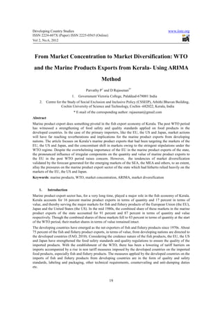 Developing Country Studies                                                                    www.iiste.org
ISSN 2224-607X (Paper) ISSN 2225-0565 (Online)
Vol 2, No.6, 2012



 From Market Concentration to Market Diversification: WTO
 and the Marine Products Exports from Kerala- Using ARIMA
                                                Method
                                     Parvathy P1 and D Rajasenan2*
                            1.   Government Victoria College, Palakkad-678001 India
    2.     Centre for the Study of Social Exclusion and Inclusive Policy (CSSEIP), Athithi Bhavan Building,
                     Cochin University of Science and Technology, Cochin -682022, Kerala, India
                             * E-mail of the corresponding author: rajasenan@gmail.com
Abstract
Marine product export does something pivotal in the fish export economy of Kerala. The post WTO period
has witnessed a strengthening of food safety and quality standards applied on food products in the
developed countries. In the case of the primary importers, like the EU, the US and Japan, market actions
will have far reaching reverberations and implications for the marine product exports from developing
nations. The article focuses on Kerala’s marine product exports that had been targeting the markets of the
EU, the US and Japan, and the concomitant shift in markets owing to the stringent stipulations under the
WTO regime. Despite the overwhelming importance of the EU in the marine product exports of the state,
the pronounced influence of irregular components on the quantity and value of marine product exports to
the EU in the post WTO period raises concern. However, the tendencies of market diversification
validated by the forecast generated for the emerging markets of the SEA, the MEA and others, to an extent,
allay the pressures on the marine product export sector of the state which had hitherto relied heavily on the
markets of the EU, the US and Japan.
Keywords: marine products, WTO, market concentration, ARIMA, market diversification


    1.     Introduction
Marine product export sector has, for a very long time, played a major role in the fish economy of Kerala.
Kerala accounts for 16 percent marine product exports in terms of quantity and 17 percent in terms of
value, and thereby serving the major markets for fish and fishery products of the European Union (the EU),
Japan and the United States (the US). In the mid 1980s, the combined share of these markets in the marine
product exports of the state accounted for 91 percent and 87 percent in terms of quantity and value
respectively. Though the combined shares of these markets fell to 83 percent in terms of quantity at the start
of the WTO period, their market shares in terms of value remained intact.
The developing countries have emerged as the net exporters of fish and fishery products since 1970s. About
75 percent of the fish and fishery product exports, in terms of value, from developing nations are directed to
the developed countries (FAO, 2010). Considering the credence nature of the fish products, the EU, the US
and Japan have strengthened the food safety standards and quality regulations to ensure the quality of the
imported products. With the establishment of the WTO, there has been a lowering of tariff barriers on
imports accompanied by a rise in non tariff measures imposed by the developed countries on the imported
food products, especially fish and fishery products. The measures applied by the developed countries on the
imports of fish and fishery products from developing countries are in the form of quality and safety
standards, labeling and packaging, other technical requirements, countervailing and anti-dumping duties
etc.


                                                     19
 
