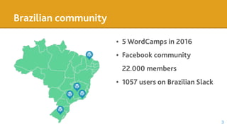 Brazilian community
• 5 WordCamps in 2016
• Facebook community
22.000 members
• 1057 users on Brazilian Slack
3
 