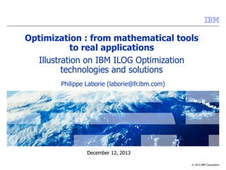 © 2013 IBM Corporation
December 12, 2013
Optimization : from mathematical tools
to real applications
Illustration on IBM ILOG Optimization
technologies and solutions
Philippe Laborie (laborie@fr.ibm.com)
 