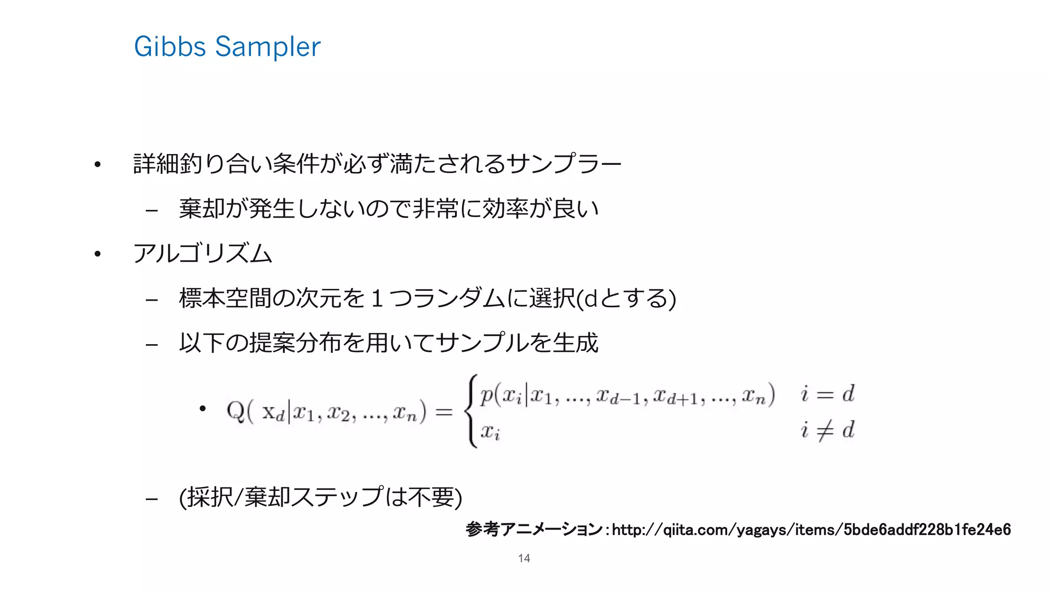 Gibbs Sampler
• 詳細釣り合い条件が必ず満たされるサンプラー
– 棄却が発⽣しないので⾮常に効率が良い
• アルゴリズム
– 標本空間の次元を１つランダムに選択(dとする)
– 以下の提案分布を⽤いてサンプルを⽣成
•
– (採択/棄却ステップは不要)
14
参考アニメーション：http://qiita.com/yagays/items/5bde6addf228b1fe24e6
 