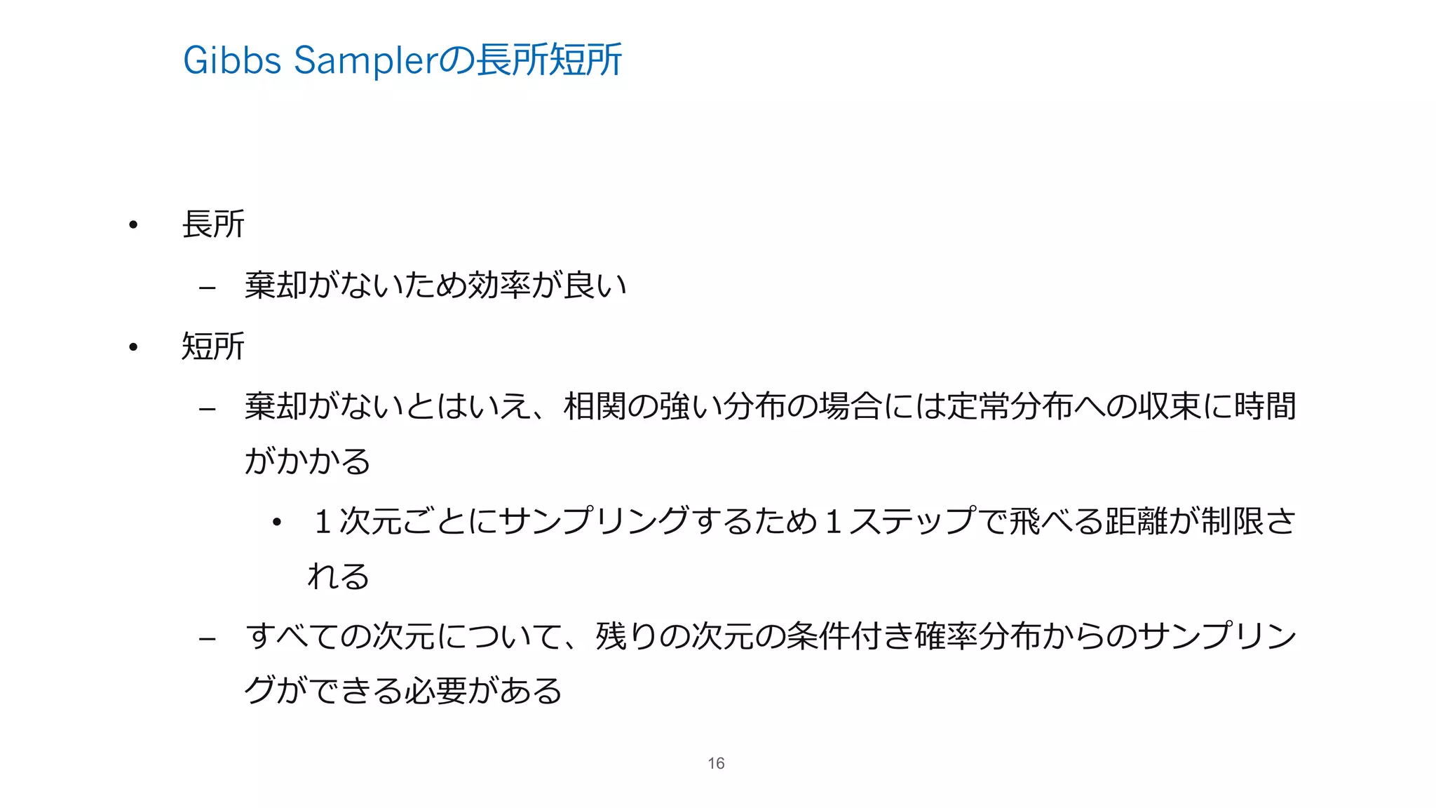 Gibbs Samplerの⻑所短所
• ⻑所
– 棄却がないため効率が良い
• 短所
– 棄却がないとはいえ、相関の強い分布の場合には定常分布への収束に時間
がかかる
• １次元ごとにサンプリングするため１ステップで⾶べる距離が制限さ
れる
– すべての次元について、残りの次元の条件付き確率分布からのサンプリン
グができる必要がある
16
 
