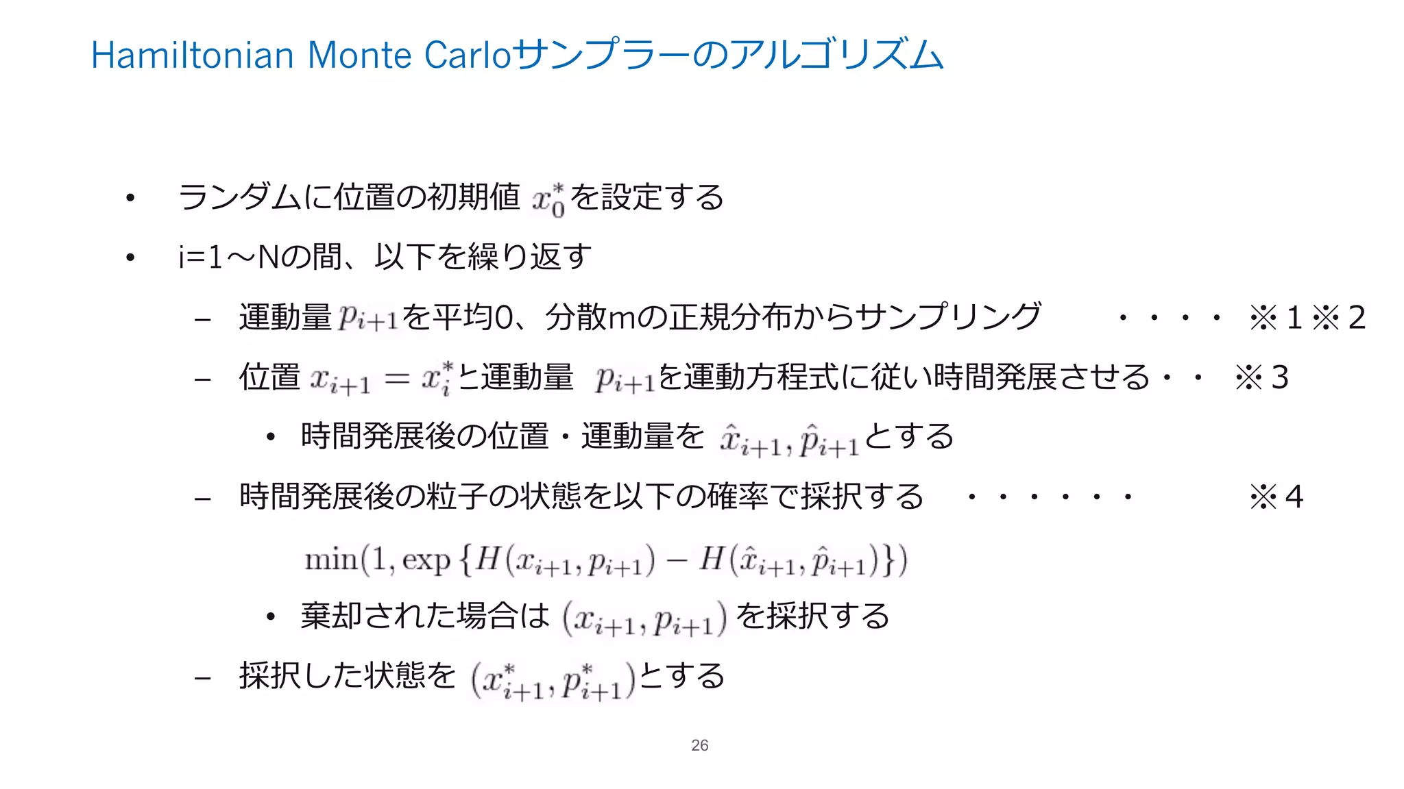 Hamiltonian Monte Carloサンプラーのアルゴリズム
• ランダムに位置の初期値 を設定する
• i=1〜Nの間、以下を繰り返す
– 運動量 を平均0、分散mの正規分布からサンプリング ・・・・ ※１※２
– 位置 と運動量 を運動⽅程式に従い時間発展させる・・ ※３
• 時間発展後の位置・運動量を とする
– 時間発展後の粒⼦の状態を以下の確率で採択する ・・・・・・ ※４
• 棄却された場合は を採択する
– 採択した状態を とする
26
 