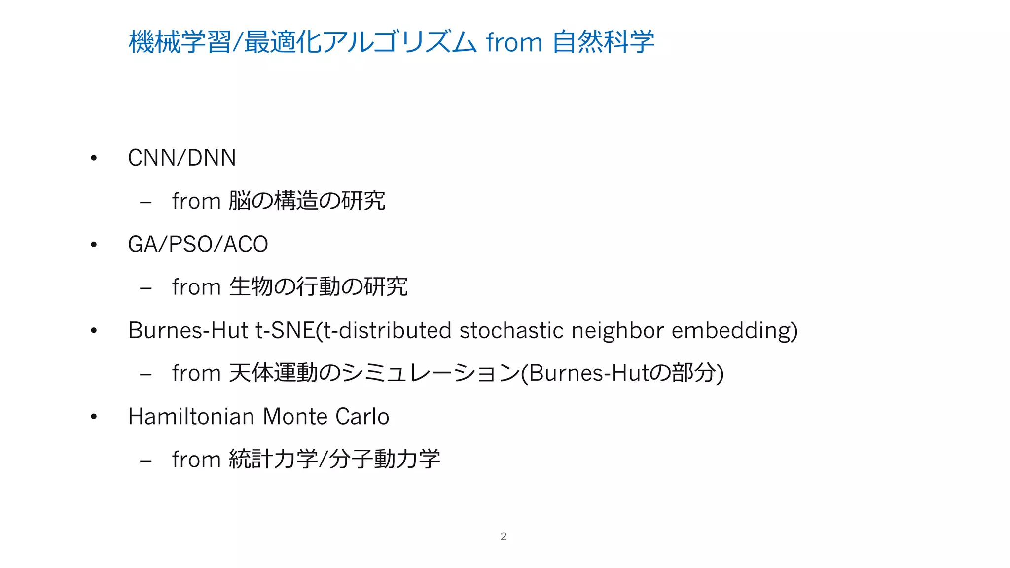 機械学習/最適化アルゴリズム from ⾃然科学
• CNN/DNN
– from 脳の構造の研究
• GA/PSO/ACO
– from ⽣物の⾏動の研究
• Burnes-Hut t-SNE(t-distributed stochastic neighbor embedding)
– from 天体運動のシミュレーション(Burnes-Hutの部分)
• Hamiltonian Monte Carlo
– from 統計⼒学/分⼦動⼒学
2
 