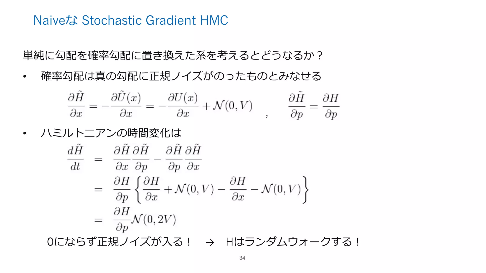 Naiveな Stochastic Gradient HMC
単純に勾配を確率勾配に置き換えた系を考えるとどうなるか？
• 確率勾配は真の勾配に正規ノイズがのったものとみなせる
,
• ハミルトニアンの時間変化は
0にならず正規ノイズが⼊る！ → Hはランダムウォークする！
34
 