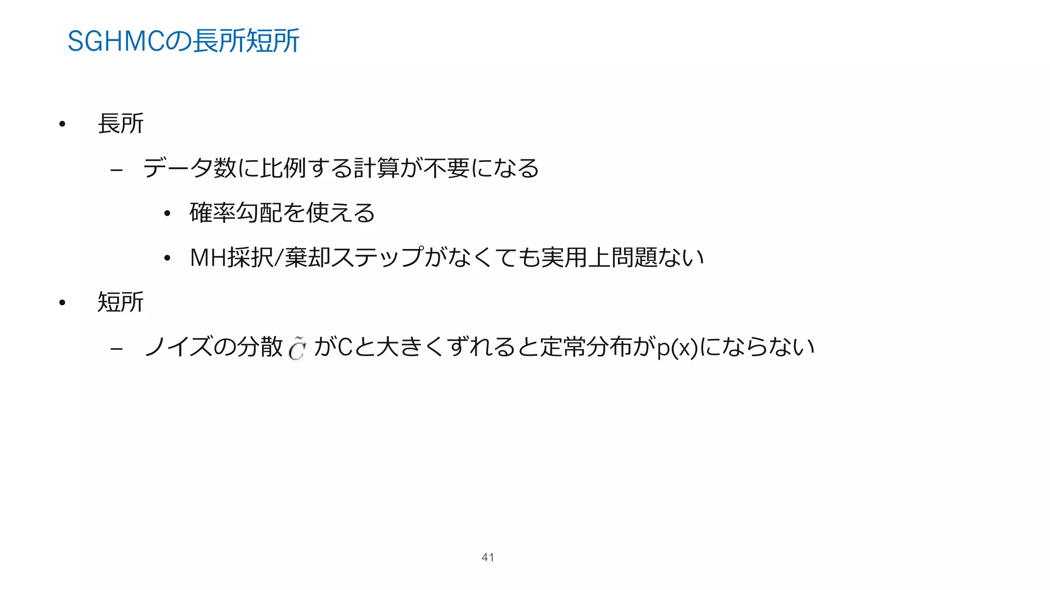 SGHMCの⻑所短所
• ⻑所
– データ数に⽐例する計算が不要になる
• 確率勾配を使える
• MH採択/棄却ステップがなくても実⽤上問題ない
• 短所
– ノイズの分散 がCと⼤きくずれると定常分布がp(x)にならない
41
 