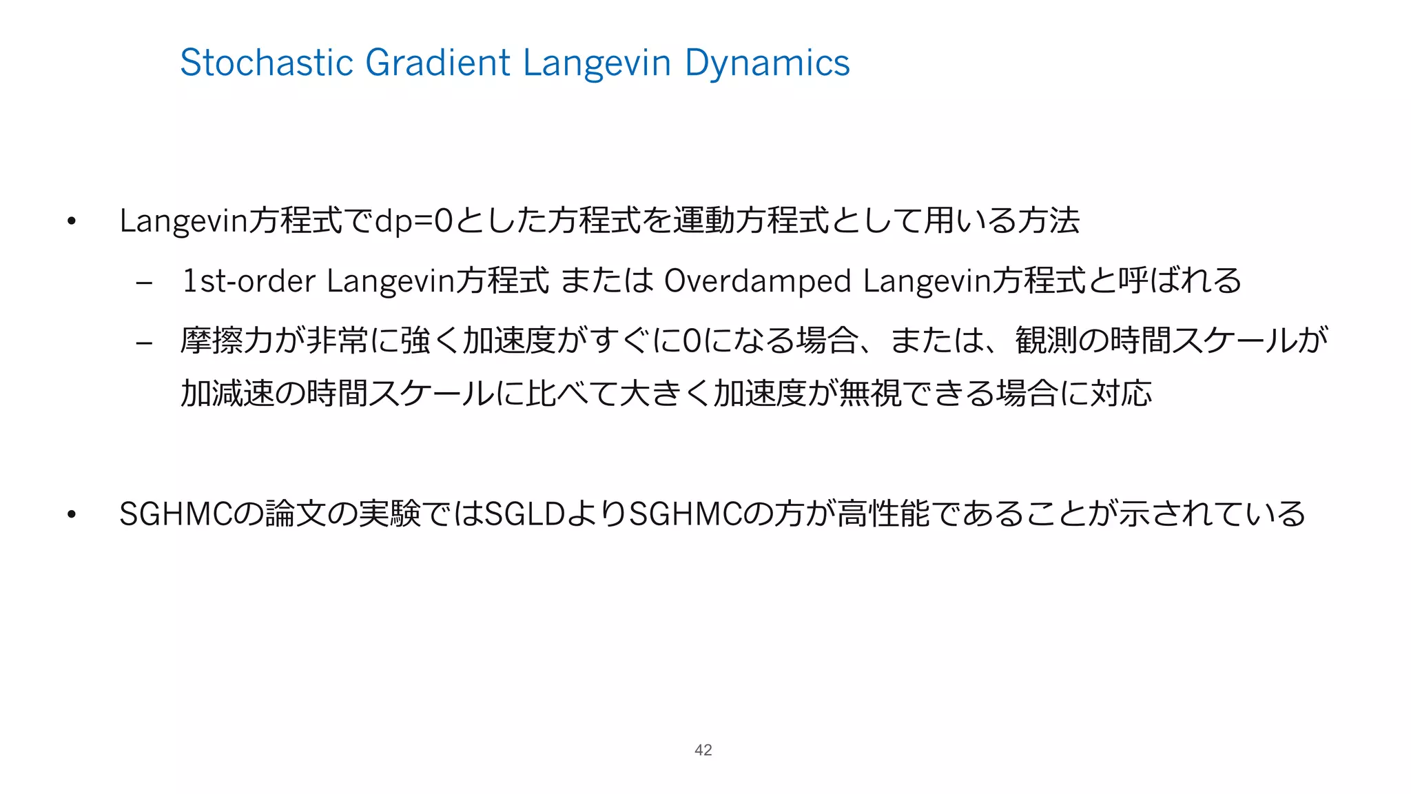 Stochastic Gradient Langevin Dynamics
• Langevin⽅程式でdp=0とした⽅程式を運動⽅程式として⽤いる⽅法
– 1st-order Langevin⽅程式 または Overdamped Langevin⽅程式と呼ばれる
– 摩擦⼒が⾮常に強く加速度がすぐに0になる場合、または、観測の時間スケールが
加減速の時間スケールに⽐べて⼤きく加速度が無視できる場合に対応
• SGHMCの論⽂の実験ではSGLDよりSGHMCの⽅が⾼性能であることが⽰されている
42
 