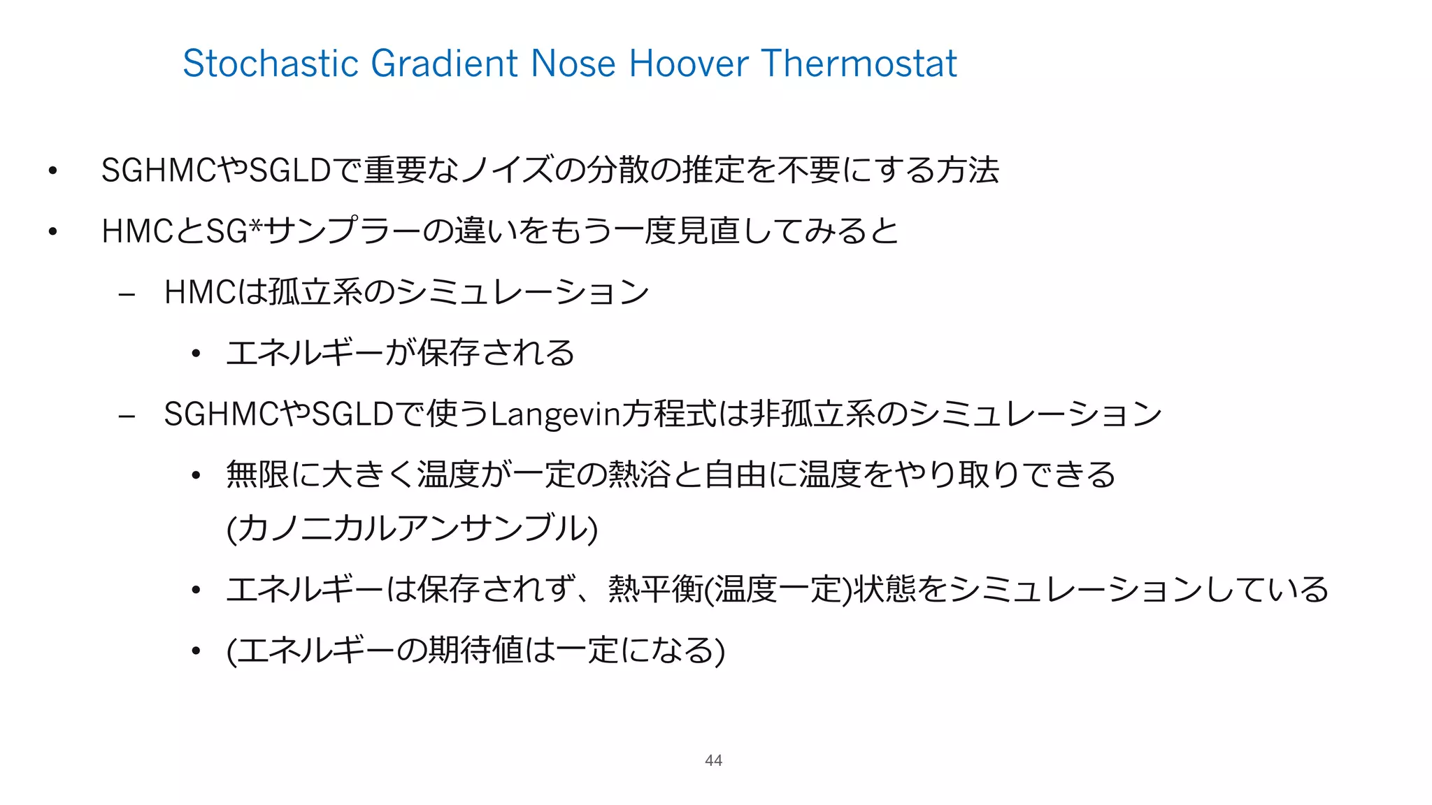 Stochastic Gradient Nose Hoover Thermostat
• SGHMCやSGLDで重要なノイズの分散の推定を不要にする⽅法
• HMCとSG*サンプラーの違いをもう⼀度⾒直してみると
– HMCは孤⽴系のシミュレーション
• エネルギーが保存される
– SGHMCやSGLDで使うLangevin⽅程式は⾮孤⽴系のシミュレーション
• 無限に⼤きく温度が⼀定の熱浴と⾃由に温度をやり取りできる
(カノニカルアンサンブル)
• エネルギーは保存されず、熱平衡(温度⼀定)状態をシミュレーションしている
• (エネルギーの期待値は⼀定になる)
44
 