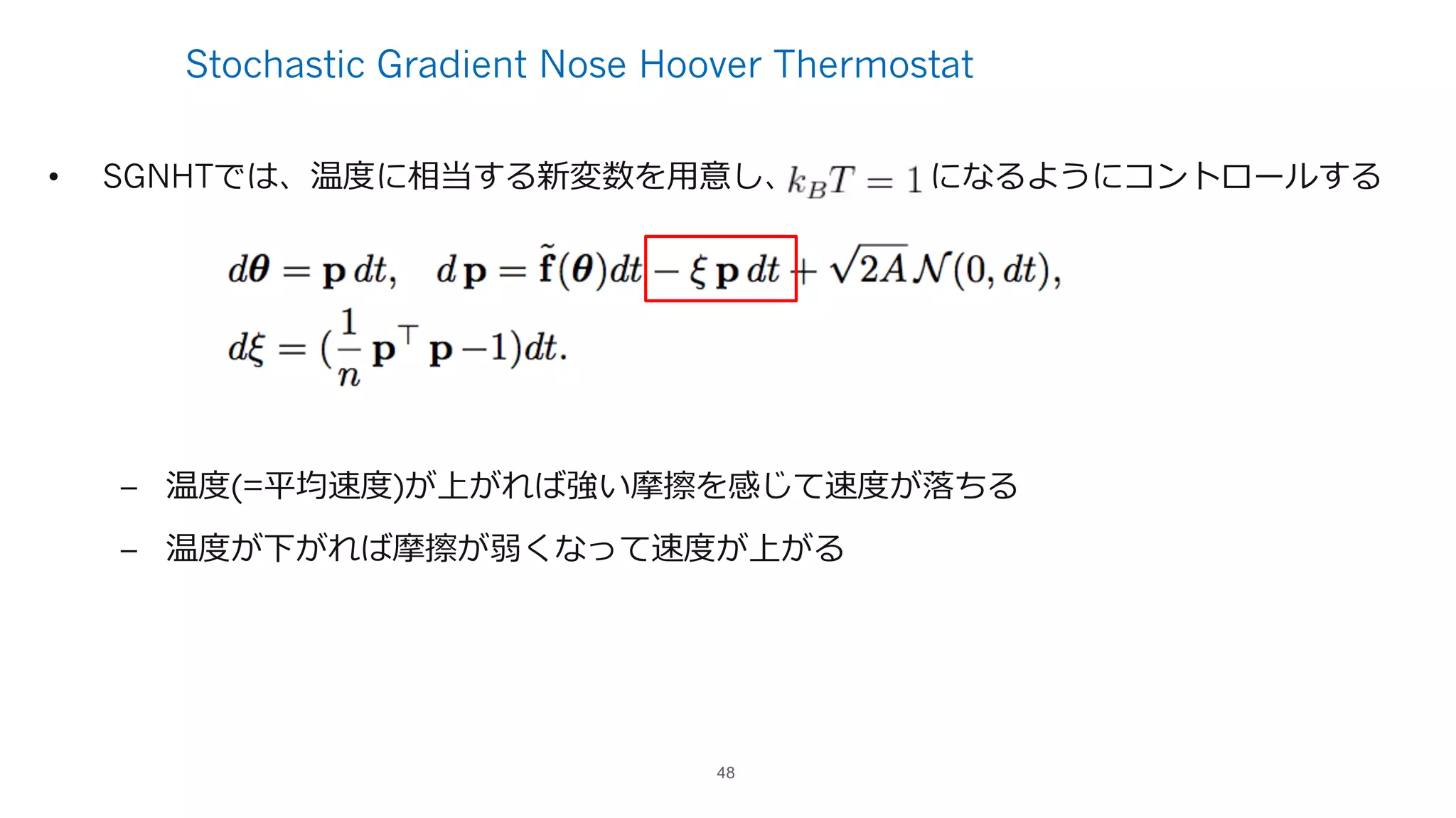 Stochastic Gradient Nose Hoover Thermostat
• SGNHTでは、温度に相当する新変数を⽤意し、 になるようにコントロールする
– 温度(=平均速度)が上がれば強い摩擦を感じて速度が落ちる
– 温度が下がれば摩擦が弱くなって速度が上がる
48
 