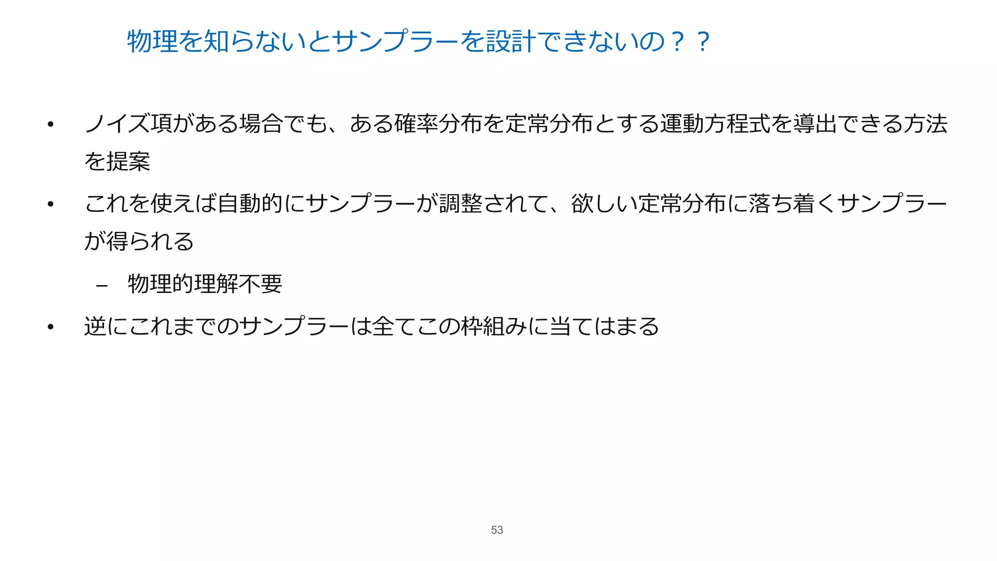 物理を知らないとサンプラーを設計できないの？？
• ノイズ項がある場合でも、ある確率分布を定常分布とする運動⽅程式を導出できる⽅法
を提案
• これを使えば⾃動的にサンプラーが調整されて、欲しい定常分布に落ち着くサンプラー
が得られる
– 物理的理解不要
• 逆にこれまでのサンプラーは全てこの枠組みに当てはまる
53
 