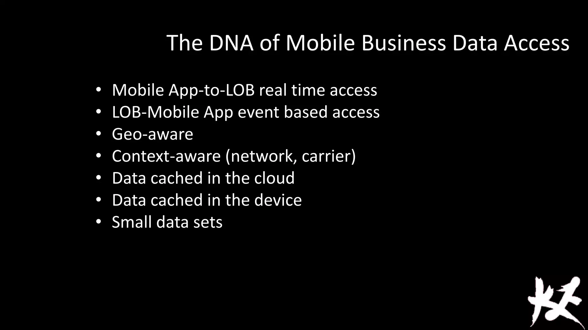 The DNA of Mobile Business Data Access
•
•
•
•
•
•
•

Mobile App-to-LOB real time access
LOB-Mobile App event based access
Geo-aware
Context-aware (network, carrier)
Data cached in the cloud
Data cached in the device
Small data sets

 
