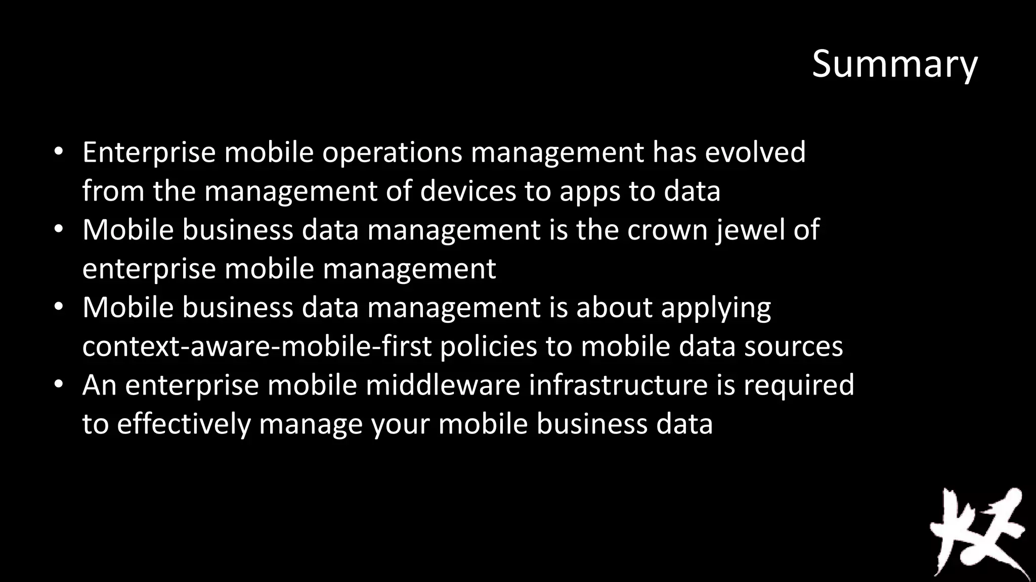 Summary
• Enterprise mobile operations management has evolved
from the management of devices to apps to data
• Mobile business data management is the crown jewel of
enterprise mobile management
• Mobile business data management is about applying
context-aware-mobile-first policies to mobile data sources
• An enterprise mobile middleware infrastructure is required
to effectively manage your mobile business data

 