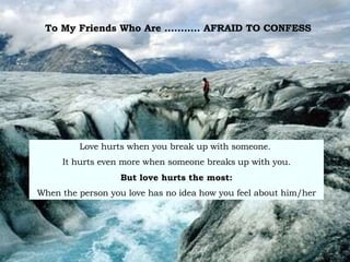To My Friends Who Are ...........  AFRAID TO CONFESS   Love hurts when you break up with someone.  It hurts even more when someone breaks   up with you. But love hurts the most: When the person you love has no idea how you feel about him/her 