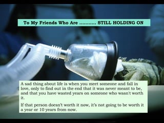 To My Friends Who Are ...........  STILL HOLDING ON   A sad thing about life is when you meet someone and fall in love, only to find out in the   end that it was never meant to be, and that you have wasted years on someone who wasn't   worth it. If that person doesn’t worth it now, it’s not going to be worth it a year or 10 years from now.   