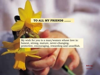 TO ALL MY FRIENDS .......   My wish for you is a man/women whose love is: honest, strong, mature, never-changing, protective, encouraging, rewarding and unselfish. Edit by: Othman 