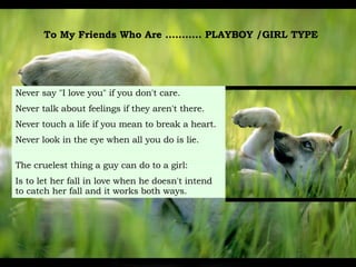 To My Friends Who Are ...........  PLAYBOY /GIRL TYPE  Never say "I love you" if you don't care. Never talk about feelings if they aren't there.   Never touch a life if you mean to break a heart.  Never look in the eye when all you do is lie. The cruelest thing a guy can do to a girl: Is to let her fall in love when he doesn't intend   to catch her fall and it works both ways. 