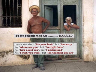 To My Friends Who Are ...........  MARRIED   Love is not about " it's your fault ", but " I'm sorry ."   Not " where are you ", but " I'm right here "   Not " how could you ", but " I understand "   Not " I wish you were ", but " I'm thankful you are "   