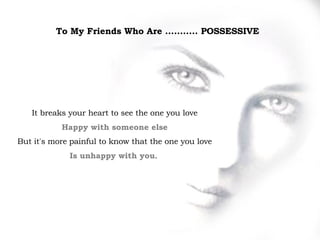 To My Friends Who Are ...........  POSSESSIVE   It breaks your heart to see the one you love Happy with someone else But it's more   painful to know that the one you love Is unhappy with you .   