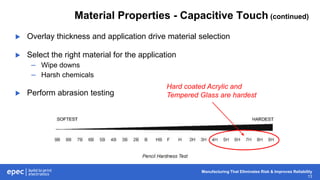 Manufacturing That Eliminates Risk & Improves Reliability
13
Material Properties - Capacitive Touch (continued)
 Overlay thickness and application drive material selection
 Select the right material for the application
– Wipe downs
– Harsh chemicals
 Perform abrasion testing
Hard coated Acrylic and
Tempered Glass are hardest
 