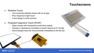 Manufacturing That Eliminates Risk & Improves Reliability
16
Touchscreens
 Resistive Touch
– Two conductive flexible sheets with an air gap
– Poor response to light touch
– 5 wire design is most common
 Projected Capacitive Touch (PCAP)
– Glass overlay with transparent conductive coating
– Change in capacitance correlates to switch closure at X-Y locale
– Some designs have the microcontroller embedded on the flex tail
 