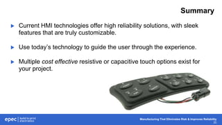 Manufacturing That Eliminates Risk & Improves Reliability
20
Summary
 Current HMI technologies offer high reliability solutions, with sleek
features that are truly customizable.
 Use today’s technology to guide the user through the experience.
 Multiple cost effective resistive or capacitive touch options exist for
your project.
 