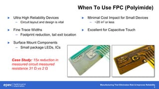 Manufacturing That Eliminates Risk & Improves Reliability
8
When To Use FPC (Polyimide)
 Ultra High Reliability Devices
– Circuit layout and design is vital
 Fine Trace Widths
– Footprint reduction, tail exit location
 Surface Mount Components
– Small package LEDs, ICs
 Minimal Cost Impact for Small Devices
– ~20 in2 or less
 Excellent for Capacitive Touch
Case Study: 15x reduction in
measured circuit measured
resistance 31 Ω vs 2 Ω
 