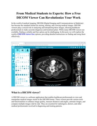 From Medical Students to Experts: How a Free
DICOM Viewer Can Revolutionize Your Work
In the world of medical imaging, DICOM (Digital Imaging and Communications in Medicine)
has become the standard format for storing, sharing, and viewing medical images. DICOM
viewers play a crucial role in analyzing and interpreting these images, allowing healthcare
professionals to make accurate diagnoses and treatment plans. While many DICOM viewers are
available, finding a reliable and free option can be challenging. In this post, we will explore the
world of DICOM viewer free options, providing detailed instructions on finding and using them
effectively.
What is a DICOM viewer?
A DICOM viewer is a software application that enables healthcare professionals to view and
manipulate medical images stored in the DICOM format. These viewers provide various tools
and functionalities to enhance image quality, measure distances and angles, annotate images, and
compare multiple images side by side. They are essential for radiologists, doctors, and other
medical professionals involved in diagnosing and treating patients.
 