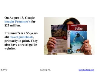 On August 13, Google
   bought Frommer’s for
   $23 million.

   Frommer’s is a 55-year-
   old travel guidebook,
   primarily in print. They
   also have a travel guide
   website.




8.27.12                       buuteeq, inc.   www.buuteeq.com
 
