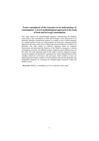 1
From a metaphysic of the consumer to an anthropology of
consumption: A novel methodological approach to the study
of food and beverage consumption
This study explores the demand-supply dynamics characterizing the HoReCa
sector (that is the consumption of food and beverages “away from home”). In
particular, through a transactional analysis of a sample of over 12,000 consumers
in a selected points of sales, our study proposes an innovative, experience-based
approach to the study of the drivers influencing consumer behavior in HoReCa. In
particular, this study adopts an inductive approach based on empirical
observations and data about the behavior of the HoReCa consumers in various
consumption occasions, for different product categories and at different times of
the week. The most important point of this study is that the empirical research
carried out prepares the ground for a proposed new study method based on three
variables, which are servitisation, time and space. Such variables, in turn, are
operationalized through a number of useful indicators that provide applicable and
comparable measures for assessing the demand–supply dynamics within the
HoReCa sector.
Keywords: HoReCa, consumption, services, experience, time, space.
 