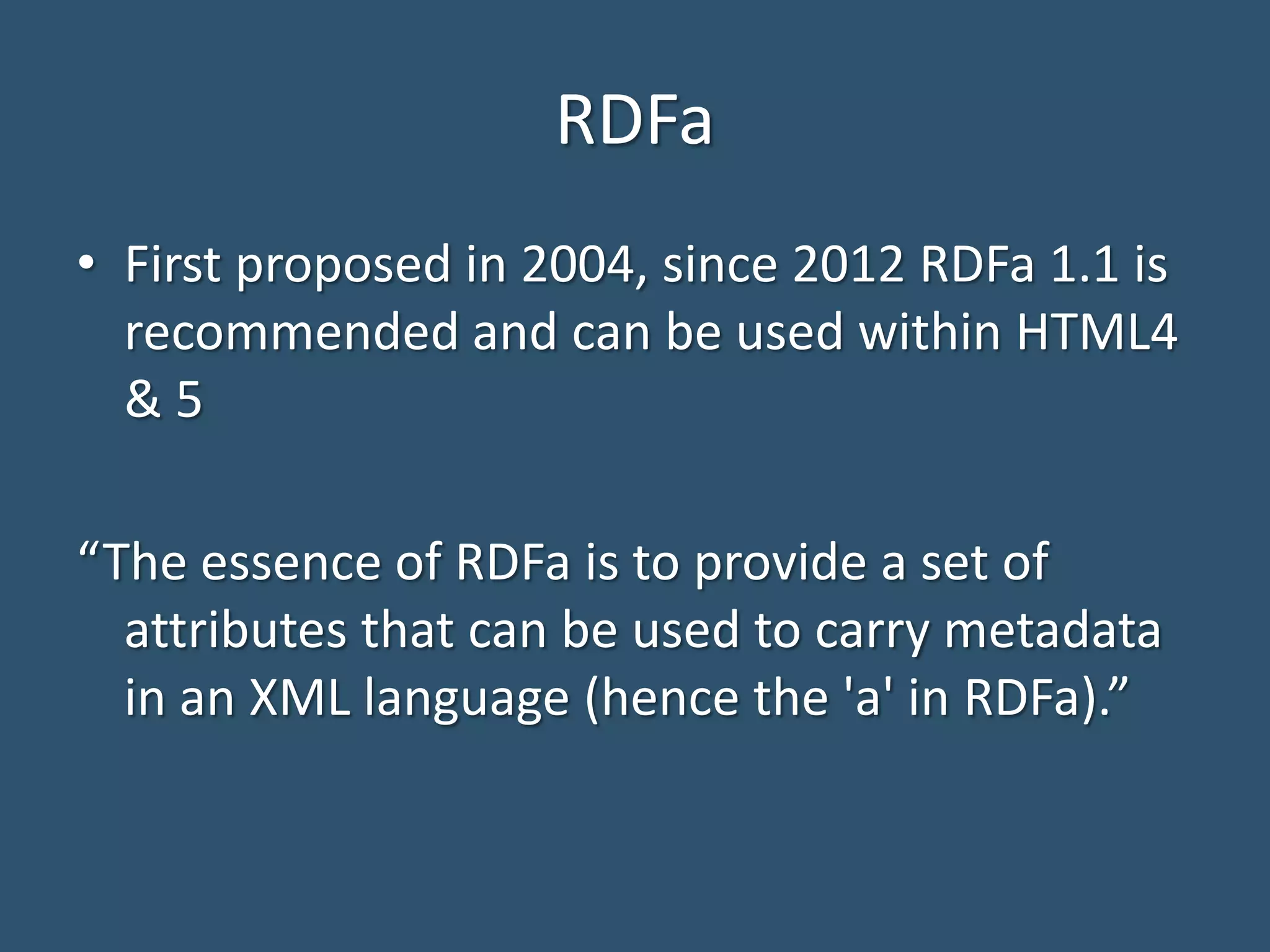 RDFa • First proposed in 2004, since 2012 RDFa 1.1 is recommended and can be used within HTML4 & 5 “The essence of RDFa is to provide a set of attributes that can be used to carry metadata in an XML language (hence the 'a' in RDFa).” 