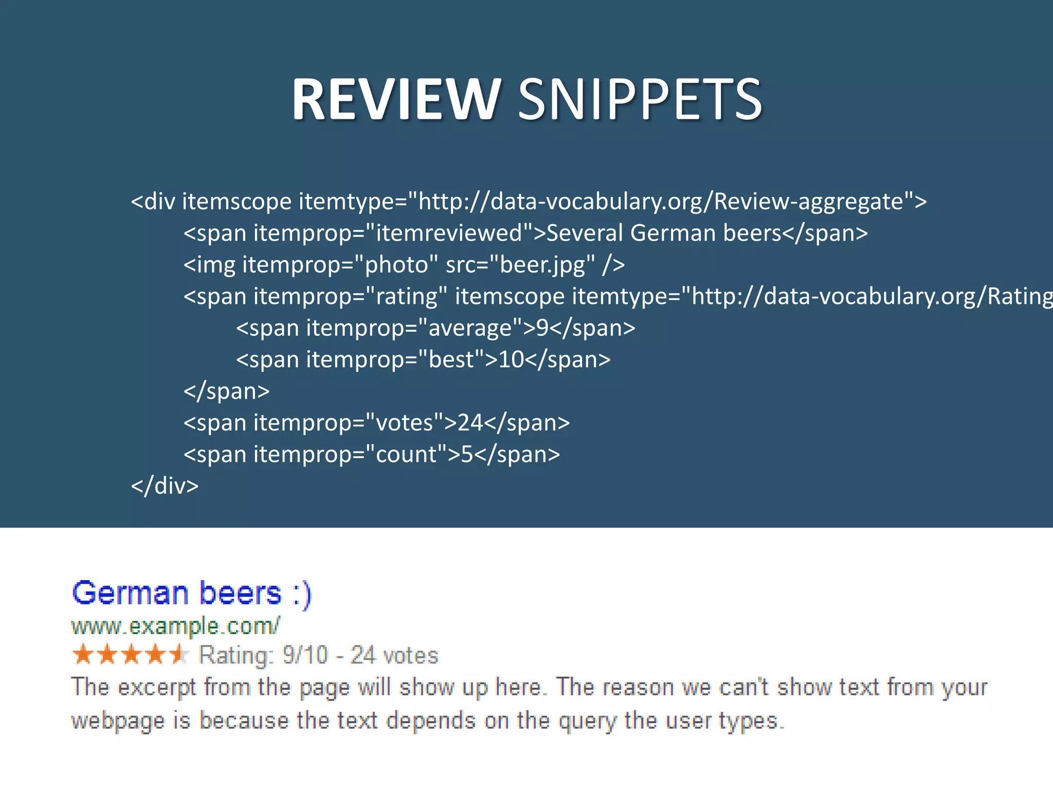 REVIEW SNIPPETS <div itemscope itemtype="http://data-vocabulary.org/Review-aggregate"> <span itemprop="itemreviewed">Several German beers</span> <img itemprop="photo" src="beer.jpg" /> <span itemprop="rating" itemscope itemtype="http://data-vocabulary.org/Rating <span itemprop="average">9</span> <span itemprop="best">10</span> </span> <span itemprop="votes">24</span> <span itemprop="count">5</span> </div> 