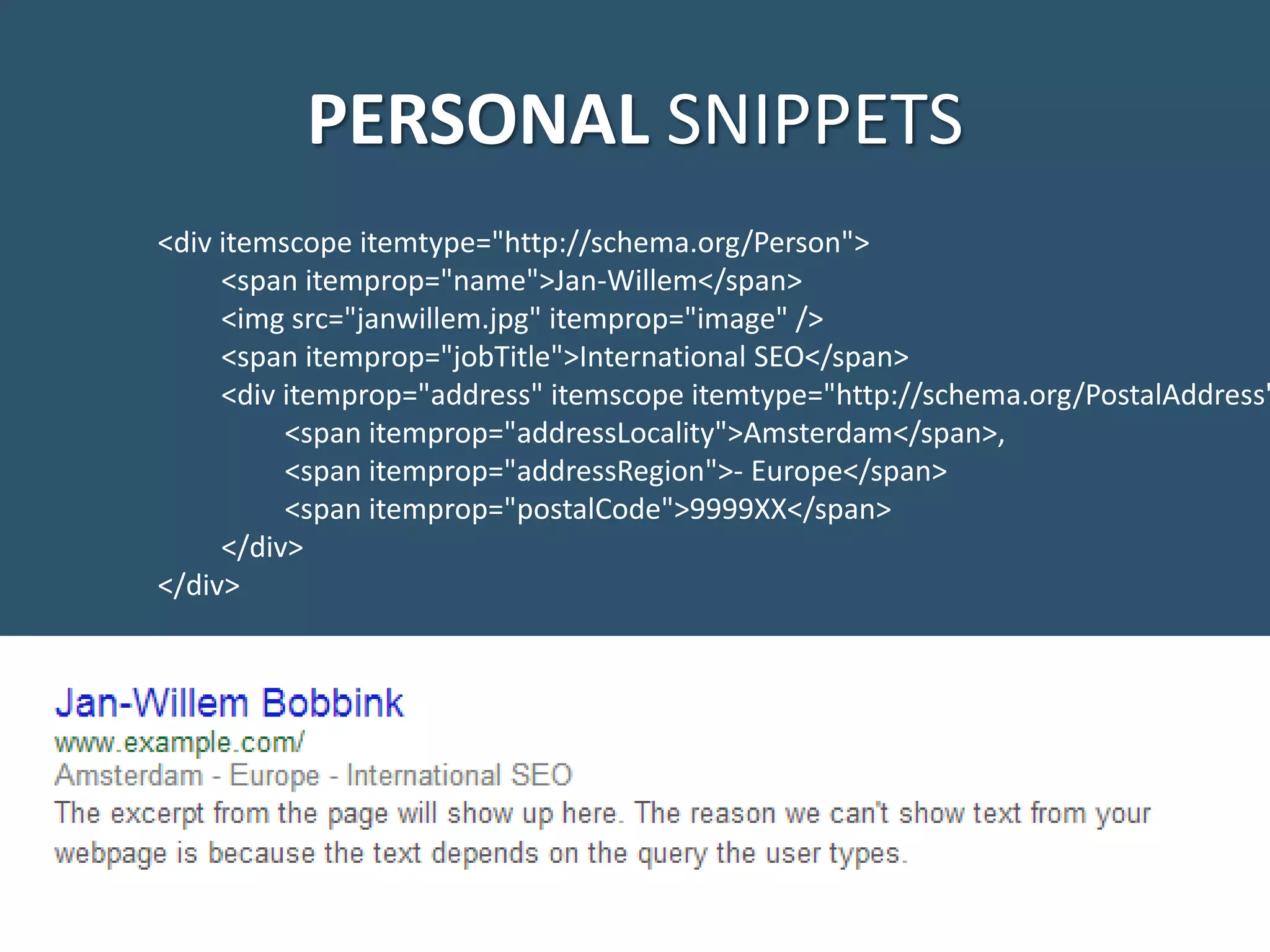 PERSONAL SNIPPETS <div itemscope itemtype="http://schema.org/Person"> <span itemprop="name">Jan-Willem</span> <img src="janwillem.jpg" itemprop="image" /> <span itemprop="jobTitle">International SEO</span> <div itemprop="address" itemscope itemtype="http://schema.org/PostalAddress" <span itemprop="addressLocality">Amsterdam</span>, <span itemprop="addressRegion">- Europe</span> <span itemprop="postalCode">9999XX</span> </div> </div> 