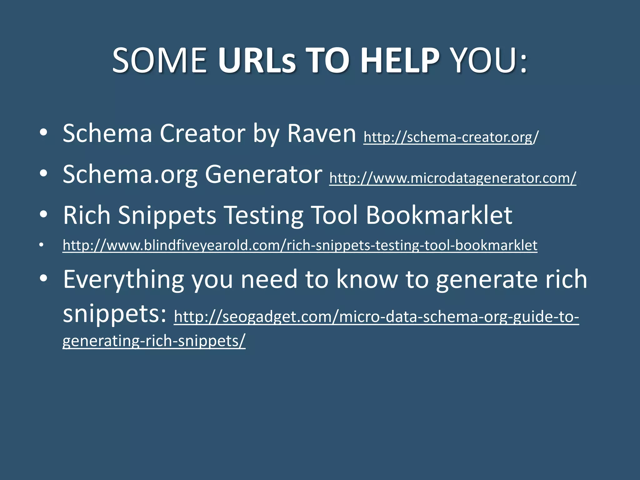 SOME URLs TO HELP YOU: • Schema Creator by Raven http://schema-creator.org/ • Schema.org Generator http://www.microdatagenerator.com/ • Rich Snippets Testing Tool Bookmarklet • http://www.blindfiveyearold.com/rich-snippets-testing-tool-bookmarklet • Everything you need to know to generate rich snippets: http://seogadget.com/micro-data-schema-org-guide-to- generating-rich-snippets/ 