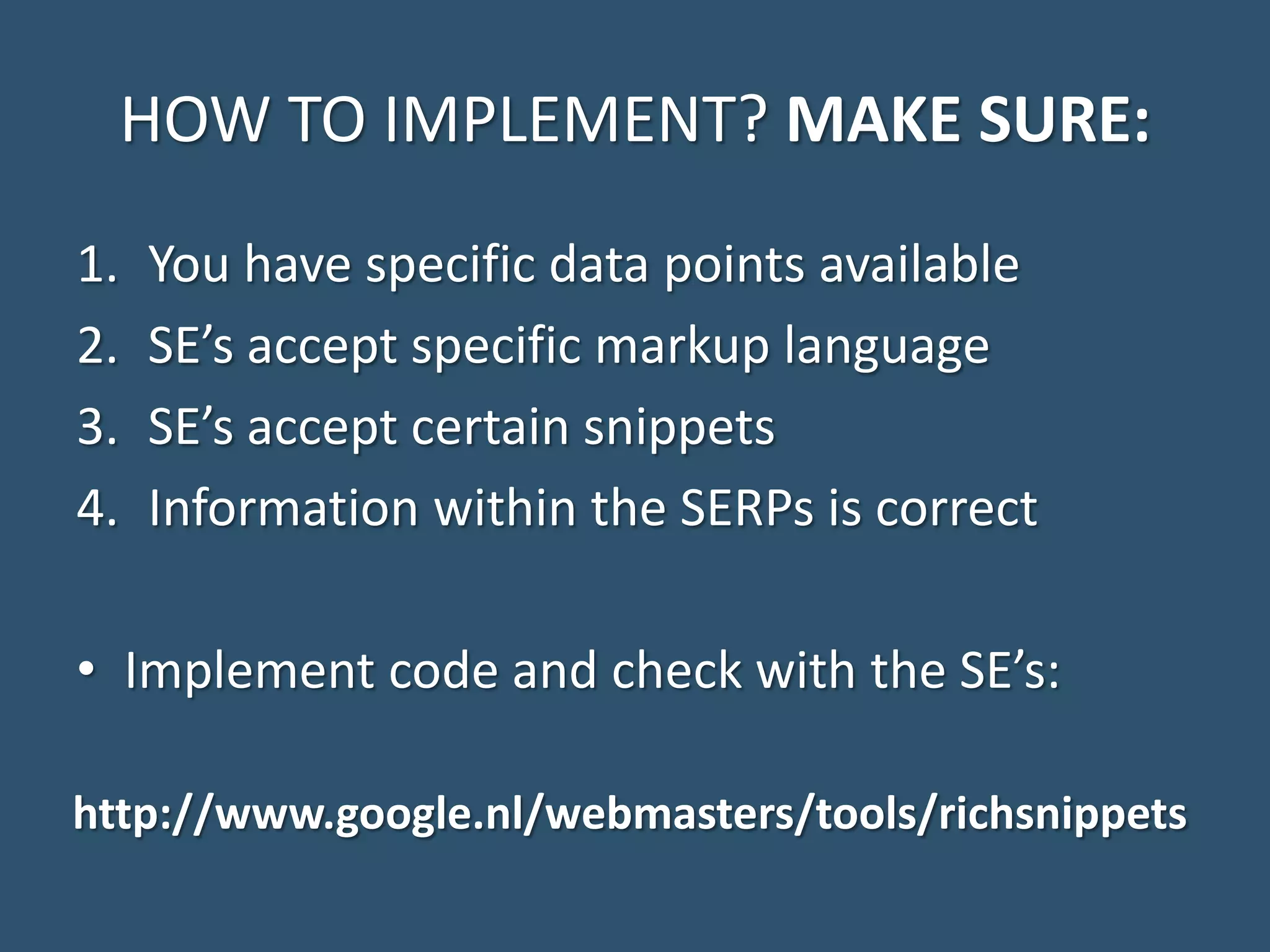 HOW TO IMPLEMENT? MAKE SURE: 1. You have specific data points available 2. SE’s accept specific markup language 3. SE’s accept certain snippets 4. Information within the SERPs is correct • Implement code and check with the SE’s: http://www.google.nl/webmasters/tools/richsnippets 