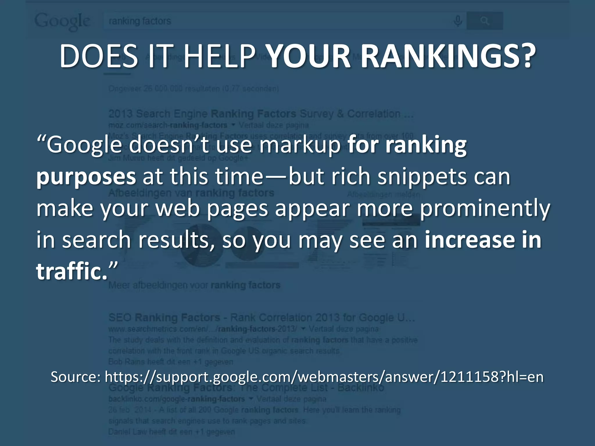 DOES IT HELP YOUR RANKINGS? “Google doesn’t use markup for ranking purposes at this time—but rich snippets can make your web pages appear more prominently in search results, so you may see an increase in traffic.” Source: https://support.google.com/webmasters/answer/1211158?hl=en 
