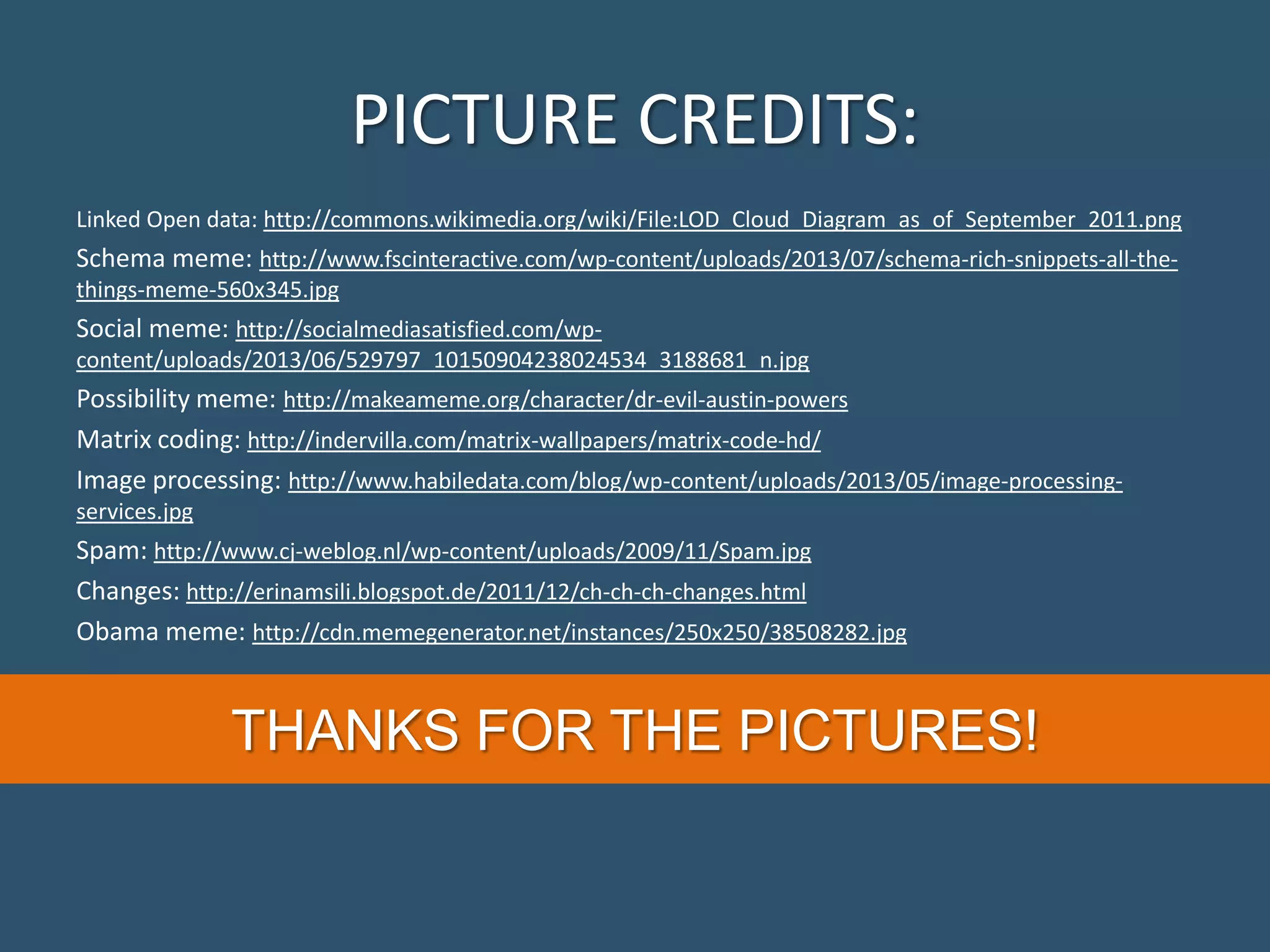 PICTURE CREDITS: Linked Open data: http://commons.wikimedia.org/wiki/File:LOD_Cloud_Diagram_as_of_September_2011.png Schema meme: http://www.fscinteractive.com/wp-content/uploads/2013/07/schema-rich-snippets-all-the- things-meme-560x345.jpg Social meme: http://socialmediasatisfied.com/wp- content/uploads/2013/06/529797_10150904238024534_3188681_n.jpg Possibility meme: http://makeameme.org/character/dr-evil-austin-powers Matrix coding: http://indervilla.com/matrix-wallpapers/matrix-code-hd/ Image processing: http://www.habiledata.com/blog/wp-content/uploads/2013/05/image-processing- services.jpg Spam: http://www.cj-weblog.nl/wp-content/uploads/2009/11/Spam.jpg Changes: http://erinamsili.blogspot.de/2011/12/ch-ch-ch-changes.html Obama meme: http://cdn.memegenerator.net/instances/250x250/38508282.jpg THANKS FOR THE PICTURES! 
