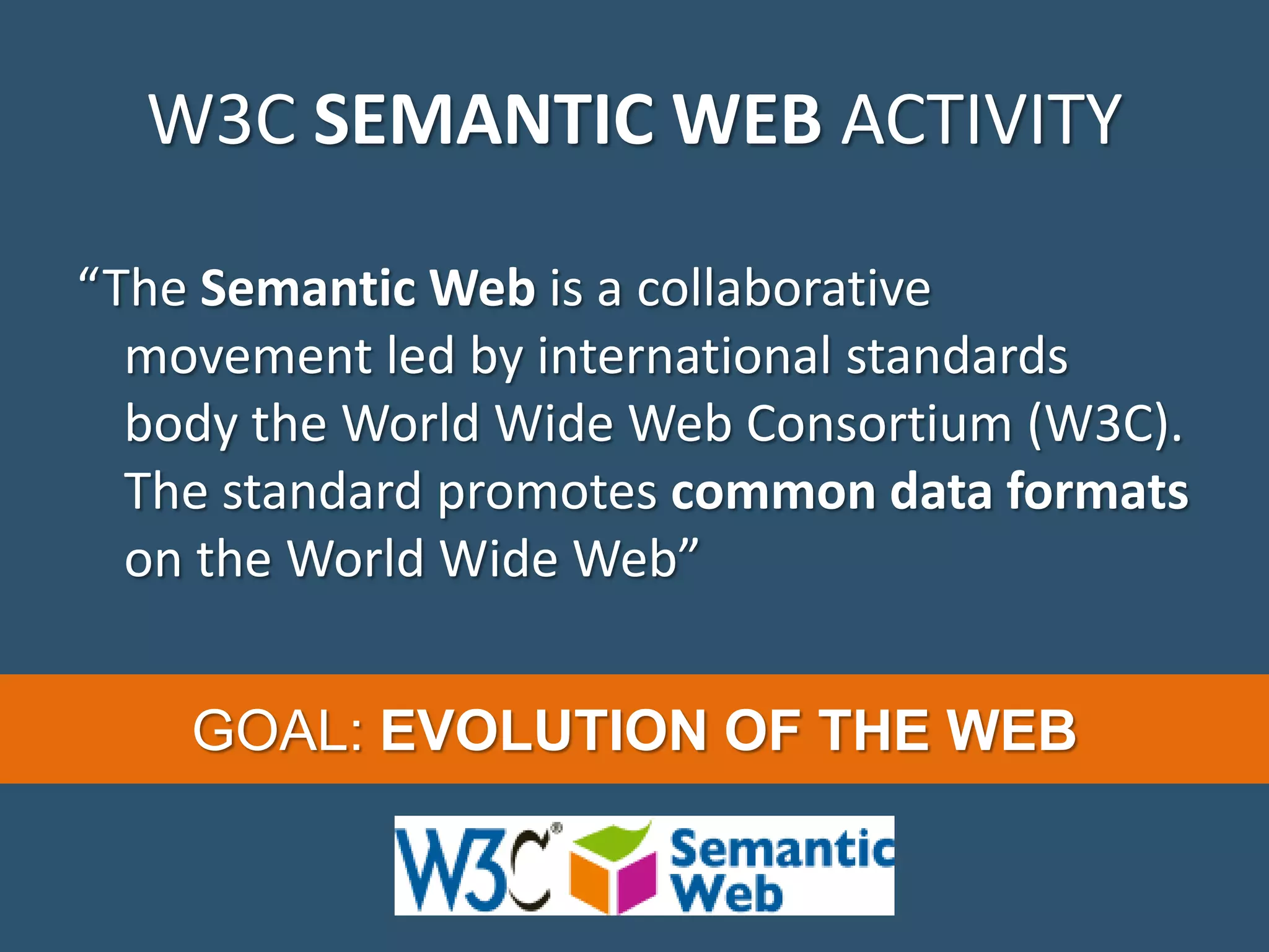 W3C SEMANTIC WEB ACTIVITY “The Semantic Web is a collaborative movement led by international standards body the World Wide Web Consortium (W3C). The standard promotes common data formats on the World Wide Web” GOAL: EVOLUTION OF THE WEB 