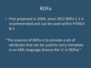 RDFa
• First proposed in 2004, since 2012 RDFa 1.1 is
recommended and can be used within HTML4
& 5
“The essence of RDFa is to provide a set of
attributes that can be used to carry metadata
in an XML language (hence the 'a' in RDFa).”
 
