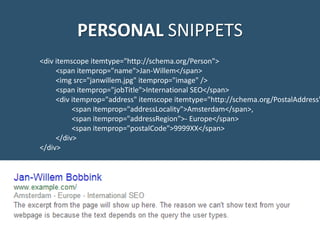 PERSONAL SNIPPETS
<div itemscope itemtype="http://schema.org/Person">
<span itemprop="name">Jan-Willem</span>
<img src="janwillem.jpg" itemprop="image" />
<span itemprop="jobTitle">International SEO</span>
<div itemprop="address" itemscope itemtype="http://schema.org/PostalAddress"
<span itemprop="addressLocality">Amsterdam</span>,
<span itemprop="addressRegion">- Europe</span>
<span itemprop="postalCode">9999XX</span>
</div>
</div>
 