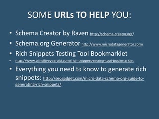 SOME URLs TO HELP YOU:
• Schema Creator by Raven http://schema-creator.org/
• Schema.org Generator http://www.microdatagenerator.com/
• Rich Snippets Testing Tool Bookmarklet
• http://www.blindfiveyearold.com/rich-snippets-testing-tool-bookmarklet
• Everything you need to know to generate rich
snippets: http://seogadget.com/micro-data-schema-org-guide-to-
generating-rich-snippets/
 