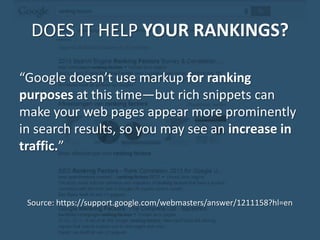 DOES IT HELP YOUR RANKINGS?
“Google doesn’t use markup for ranking
purposes at this time—but rich snippets can
make your web pages appear more prominently
in search results, so you may see an increase in
traffic.”
Source: https://support.google.com/webmasters/answer/1211158?hl=en
 