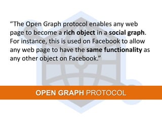 “The Open Graph protocol enables any web
page to become a rich object in a social graph.
For instance, this is used on Facebook to allow
any web page to have the same functionality as
any other object on Facebook.”
OPEN GRAPH PROTOCOL
 