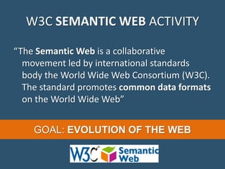 W3C SEMANTIC WEB ACTIVITY
“The Semantic Web is a collaborative
movement led by international standards
body the World Wide Web Consortium (W3C).
The standard promotes common data formats
on the World Wide Web”
GOAL: EVOLUTION OF THE WEB
 