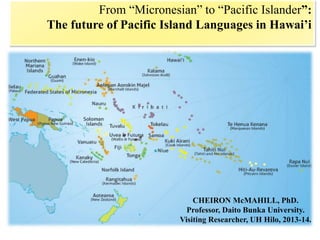 From “Micronesian” to “Pacific Islander”:
The future of Pacific Island Languages in Hawai’i
CHEIRON McMAHILL, PhD.
Professor, Daito Bunka University.
Visiting Researcher, UH Hilo, 2013-14.
 
