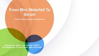 A Path of Improvements and Adjustments
From Mini Waterfall To
Scrum
Thessaloniki’s Agile & Lean meetup, 7/4/2017,
Nick Meggoudis, Product Owner, Agile Enthusiast
 