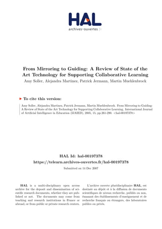 HAL Id: hal-00197378
https://telearn.archives-ouvertes.fr/hal-00197378
Submitted on 14 Dec 2007
HAL is a multi-disciplinary open access
archive for the deposit and dissemination of sci-
entific research documents, whether they are pub-
lished or not. The documents may come from
teaching and research institutions in France or
abroad, or from public or private research centers.
L’archive ouverte pluridisciplinaire HAL, est
destinée au dépôt et à la diffusion de documents
scientifiques de niveau recherche, publiés ou non,
émanant des établissements d’enseignement et de
recherche français ou étrangers, des laboratoires
publics ou privés.
From Mirroring to Guiding: A Review of State of the
Art Technology for Supporting Collaborative Learning
Amy Soller, Alejandra Martinez, Patrick Jermann, Martin Muehlenbrock
To cite this version:
Amy Soller, Alejandra Martinez, Patrick Jermann, Martin Muehlenbrock. From Mirroring to Guiding:
A Review of State of the Art Technology for Supporting Collaborative Learning. International Journal
of Artificial Intelligence in Education (IJAIED), 2005, 15, pp.261-290. <hal-00197378>
 