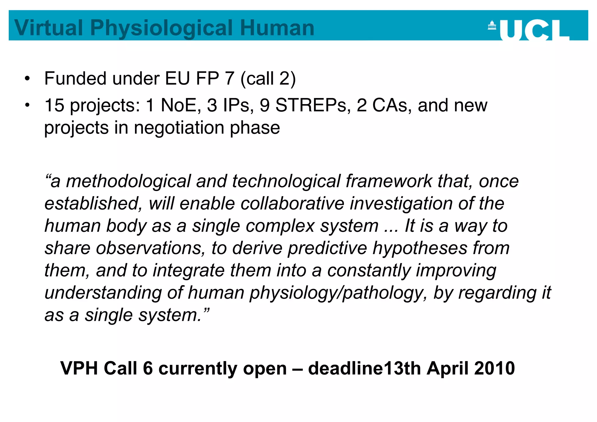Virtual Physiological Human

•  Funded under EU FP 7 (call 2)
•  15 projects: 1 NoE, 3 IPs, 9 STREPs, 2 CAs, and new
   projects in negotiation phase

  “a methodological and technological framework that, once
  established, will enable collaborative investigation of the
  human body as a single complex system ... It is a way to
  share observations, to derive predictive hypotheses from
  them, and to integrate them into a constantly improving
  understanding of human physiology/pathology, by regarding it
  as a single system.”

    VPH Call 6 currently open – deadline13th April 2010
 