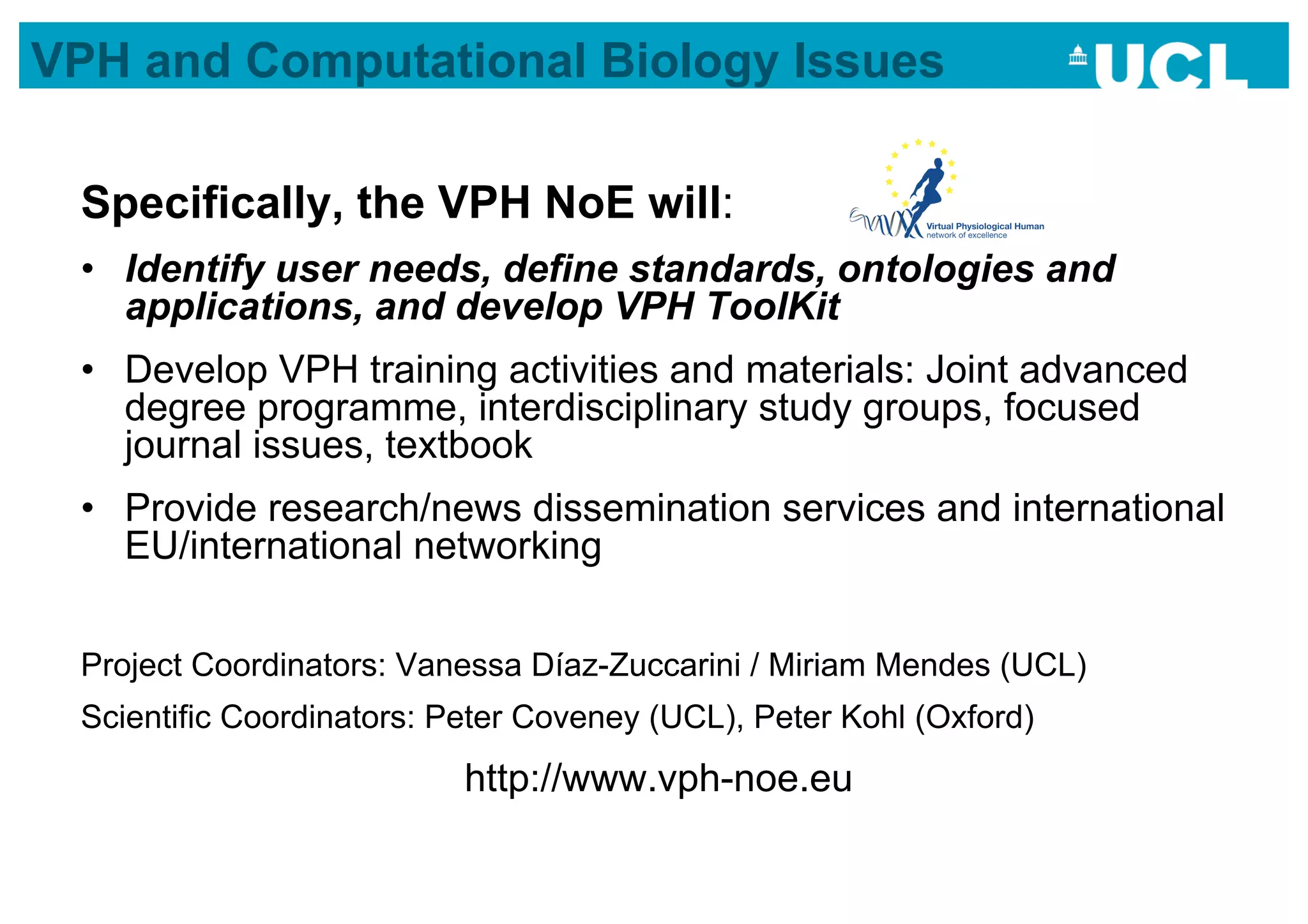 VPH and Computational Biology Issues

 Specifically, the VPH NoE will:
 •  Identify user needs, define standards, ontologies and
    applications, and develop VPH ToolKit
 •  Develop VPH training activities and materials: Joint advanced
    degree programme, interdisciplinary study groups, focused
    journal issues, textbook
 •  Provide research/news dissemination services and international
    EU/international networking


 Project Coordinators: Vanessa Díaz-Zuccarini / Miriam Mendes (UCL)
 Scientific Coordinators: Peter Coveney (UCL), Peter Kohl (Oxford)
                           http://www.vph-noe.eu
 