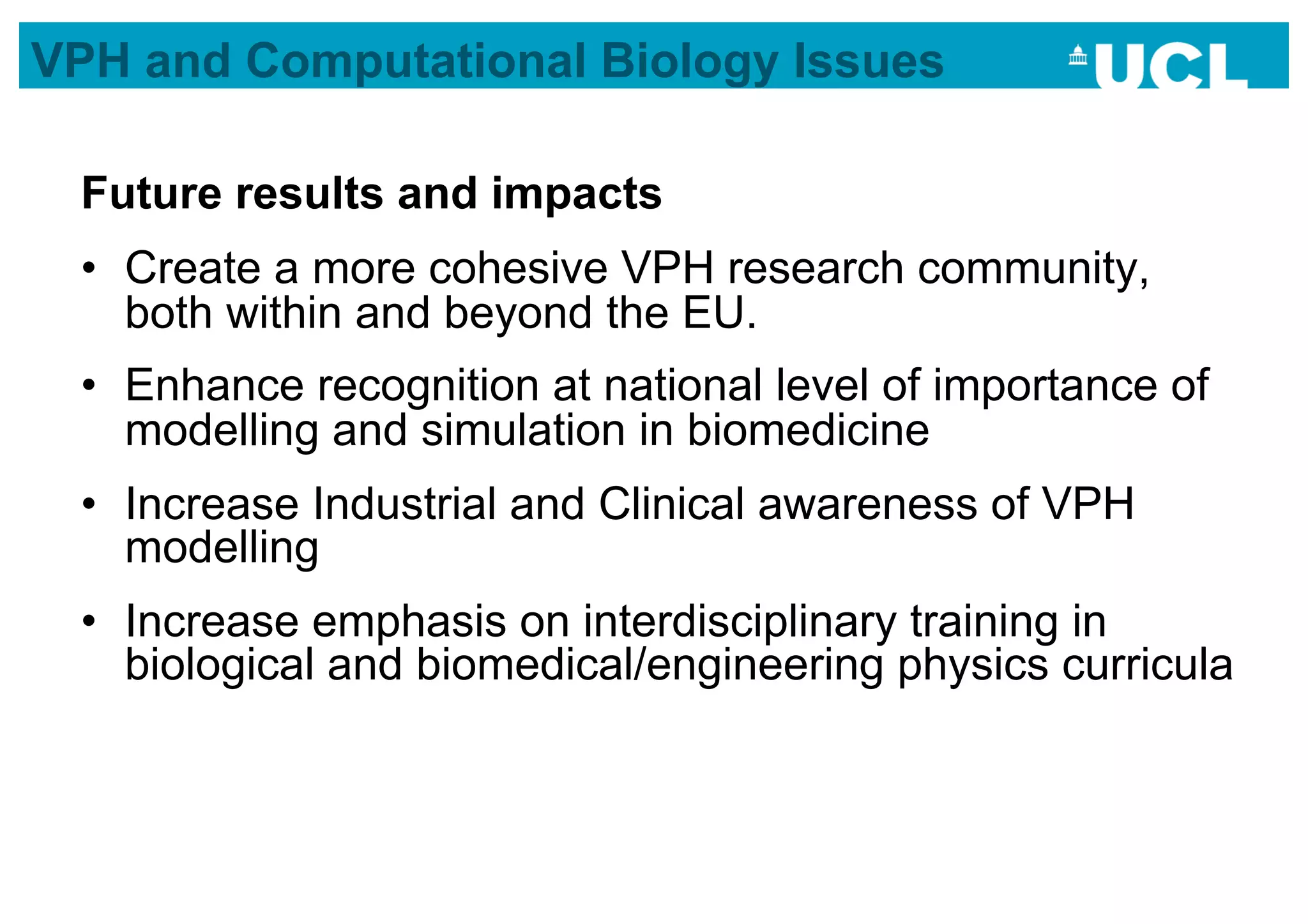 VPH and Computational Biology Issues

 Future results and impacts
 •  Create a more cohesive VPH research community,
    both within and beyond the EU.
 •  Enhance recognition at national level of importance of
    modelling and simulation in biomedicine
 •  Increase Industrial and Clinical awareness of VPH
    modelling
 •  Increase emphasis on interdisciplinary training in
    biological and biomedical/engineering physics curricula
 