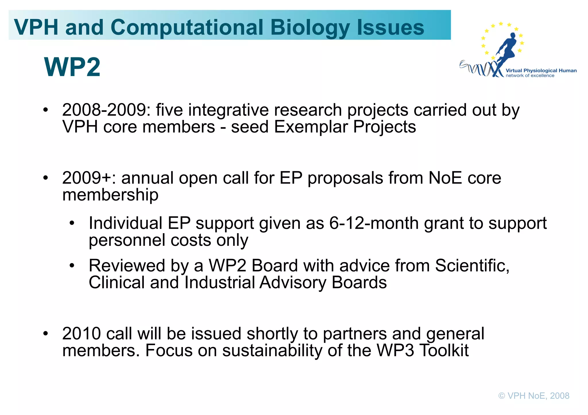 VPH and Computational Biology Issues
  WP2
  •  2008-2009: five integrative research projects carried out by
     VPH core members - seed Exemplar Projects

  •  2009+: annual open call for EP proposals from NoE core
     membership
     •  Individual EP support given as 6-12-month grant to support
        personnel costs only
     •  Reviewed by a WP2 Board with advice from Scientific,
        Clinical and Industrial Advisory Boards

  •  2010 call will be issued shortly to partners and general
     members. Focus on sustainability of the WP3 Toolkit

                                                                © VPH NoE, 2008
 